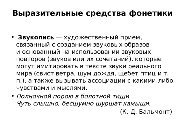 Выразительные средства фонетики     Звукопись  — художественный прием, связанный с созданием звуковых образов и основанный на использовании звуковых повторов (звуков или их сочетаний), которые могут имитировать в тексте звуки реального мира (свист ветра, шум дождя, щебет птиц и т. п.), а также вызывать ассоциации с какими-либо чувствами и мыслями. Полночной порою в болотной ти ш и   Чуть слы ш но, бес ш умно  ш ур ш ат камы ш и.  (К. Д. Бальмонт) 