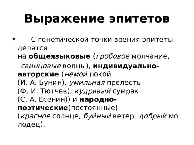  Выражение эпитетов          С генетической точки зрения эпитеты делятся на  общеязыковые  ( гробовое  молчание,   свинцовые  волны),  индивидуально-авторские  ( немой  покой (И. А. Бунин),  умильная  прелесть (Ф. И. Тютчев),  кудрявый  сумрак (С. А. Есенин)) и  народно-поэтические (постоянные) ( красное  солнце,  буйный  ветер,  добрый  молодец). 
