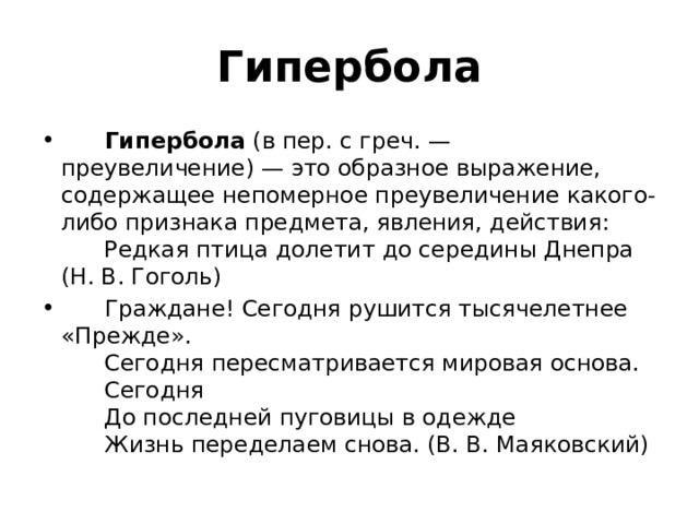 Гипербола        Гипербола  (в пер. с греч. — преувеличение) — это образное выражение, содержащее непомерное преувеличение какого-либо признака предмета, явления, действия:        Редкая птица долетит до середины Днепра (Н. В. Гоголь)        Граждане! Сегодня рушится тысячелетнее «Прежде».         Сегодня пересматривается мировая основа.         Сегодня         До последней пуговицы в одежде         Жизнь переделаем снова. (В. В. Маяковский) 