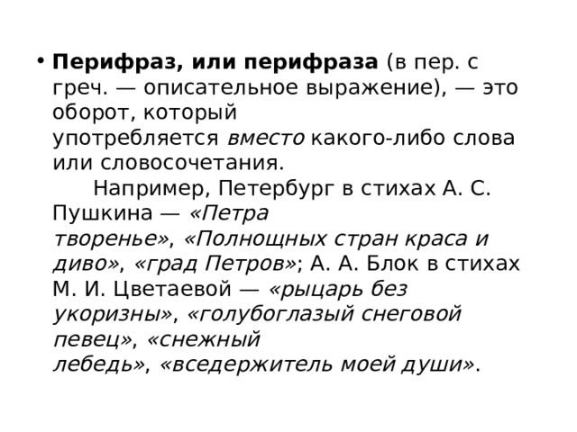 Перифраз, или перифраза  (в пер. с греч. — описательное выражение), — это оборот, который употребляется  вместо  какого-либо слова или словосочетания.        Например, Петербург в стихах А. С. Пушкина —  «Петра творенье» ,  «Полнощных стран краса и диво» ,  «град Петров» ; А. А. Блок в стихах М. И. Цветаевой —  «рыцарь без укоризны» ,  «голубоглазый снеговой певец» ,  «снежный лебедь» ,  «вседержитель моей души» . 