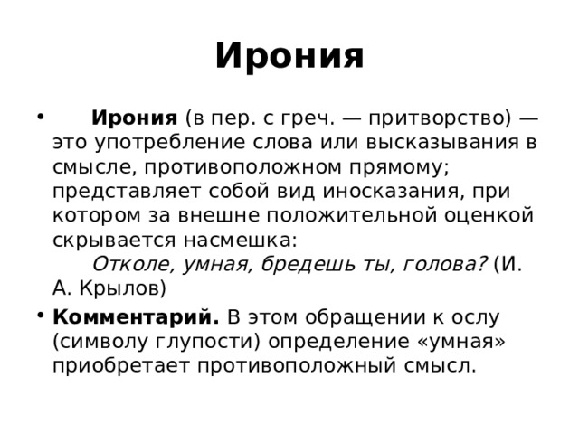 Ирония        Ирония  (в пер. с греч. — притворство) — это употребление слова или высказывания в смысле, противоположном прямому; представляет собой вид иносказания, при котором за внешне положительной оценкой скрывается насмешка:         Отколе, умная, бредешь ты, голова? (И. А. Крылов) Комментарий.  В этом обращении к ослу (символу глупости) определение «умная» приобретает противоположный смысл. 