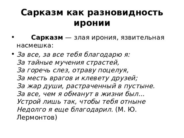 Сарказм как разновидность иронии         Сарказм  — злая ирония, язвительная насмешка: За все, за все тебя благодарю я:   За тайные мучения страстей,   За горечь слез, отраву поцелуя,   За месть врагов и клевету друзей;   За жар души, растраченный в пустыне.   За все, чем я обманут в жизни был...   Устрой лишь так, чтобы тебя отныне   Недолго я еще благодарил. (М. Ю. Лермонтов) 