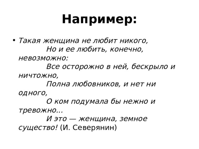 Например: Такая женщина не любит никого,               Но и ее любить, конечно, невозможно:               Все осторожно в ней, бескрыло и ничтожно,               Полна любовников, и нет ни одного,               О ком подумала бы нежно и тревожно...               И это — женщина, земное существо! (И. Северянин) 