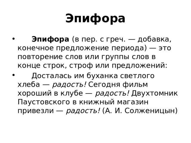 Эпифора        Эпифора  (в пер. с греч. — добавка, конечное предложение периода) — это повторение слов или группы слов в конце строк, строф или предложений:        Досталась им буханка светлого хлеба —  радость!  Сегодня фильм хороший в клубе —  радость!  Двухтомник Паустовского в книжный магазин привезли —  радость!  (А. И. Солженицын) 