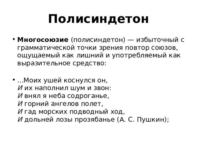 Полисиндетон Многосоюзие  (полисиндетон) — избыточный с грамматической точки зрения повтор союзов, ощущаемый как лишний и употребляемый как выразительное средство:        ...Моих ушей коснулся он,   И  их наполнил шум и звон:   И  внял я неба содроганье,   И  горний ангелов полет,   И  гад морских подводный ход,   И  дольней лозы прозябанье (А. С. Пушкин); 