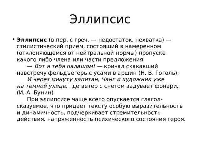 Эллипсис Эллипсис  (в пер. с греч. — недостаток, нехватка) — стилистический прием, состоящий в намеренном (отклоняющемся от нейтральной нормы) пропуске какого-либо члена или части предложения:        —  Вот я тебя палашом! —  кричал скакавший навстречу фельдъегерь с усами в аршин (Н. В. Гоголь);         И через минуту капитан, Чанг и художник уже на темной улице , где ветер с снегом задувает фонари. (И. А. Бунин)        При эллипсисе чаще всего опускается глагол-сказуемое, что придает тексту особую выразительность и динамичность, подчеркивает стремительность действия, напряженность психического состояния героя.   