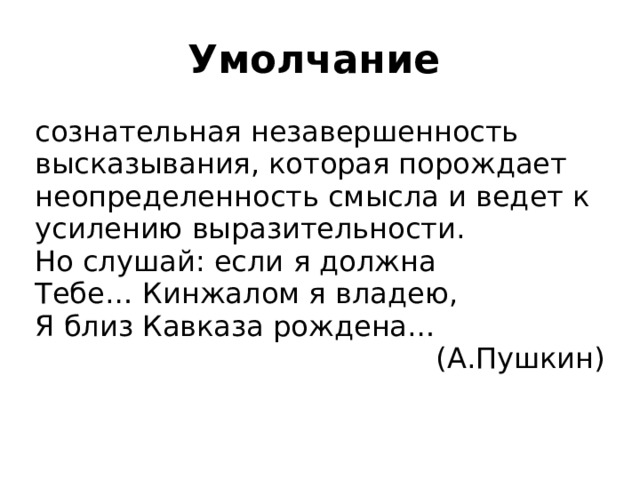 Умолчание  сознательная незавершенность высказывания, которая порождает неопределенность смысла и ведет к усилению выразительности. Но слушай: если я должна Тебе… Кинжалом я владею, Я близ Кавказа рождена… (А.Пушкин) 