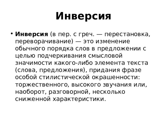 Инверсия Инверсия  (в пер. с греч. — перестановка, переворачивание) — это изменение обычного порядка слов в предложении с целью подчеркивания смысловой значимости какого-либо элемента текста (слова, предложения), придания фразе особой стилистической окрашенности: торжественного, высокого звучания или, наоборот, разговорной, несколько сниженной характеристики.   