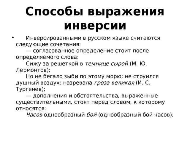 Способы выражения инверсии        Инверсированными в русском языке считаются следующие сочетания:        — согласованное определение стоит после определяемого слова:        Сижу за решеткой в  темнице сырой  (М. Ю. Лермонтов);        Но не бегало зыби по этому морю; не струился душный воздух: назревала  гроза великая  (И. С. Тургенев);        — дополнения и обстоятельства, выраженные существительными, стоят перед словом, к которому относятся:         Часов  однообразный  бой  (однообразный бой часов);   