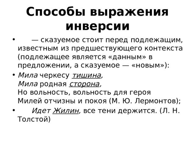 Способы выражения инверсии       —  сказуемое стоит перед подлежащим, известным из предшествующего контекста (подлежащее является «данным» в предложении, а сказуемое — «новым»): Мила  черкесу  тишина ,    Мила  родная  сторона ,    Но вольность, вольность для героя   Милей отчизны и покоя (М. Ю. Лермонтов);        Идет  Жилин ,  все тени держится. (Л. Н. Толстой) 