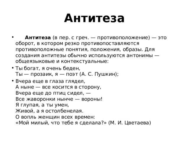 Антитеза        Антитеза  (в пер. с греч. — противоположение) — это оборот, в котором резко противопоставляются противоположные понятия, положения, образы. Для создания антитезы обычно используются антонимы — общеязыковые и контекстуальные: Ты богат, я очень беден,   Ты — прозаик, я — поэт (А. С. Пушкин); Вчера еще в глаза глядел,   А ныне — все косится в сторону,   Вчера еще до птиц сидел, —   Все жаворонки нынче — вороны!   Я глупая, а ты умен,   Живой, а я остолбенелая.   О вопль женщин всех времен:   «Мой милый, что тебе я сделала?» (М. И. Цветаева) 