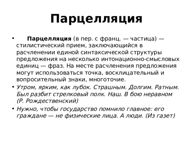 Парцелляция        Парцелляция  (в пер. с франц. — частица) — стилистический прием, заключающийся в расчленении единой синтаксической структуры предложения на несколько интонационно-смысловых единиц — фраз. На месте расчленения предложения могут использоваться точка, восклицательный и вопросительный знаки, многоточие. Утром, ярким, как лубок. Страшным. Долгим. Ратным. Был разбит стрелковый полк. Наш. В бою неравном (Р. Рождественский) Нужно, чтобы государство помнило главное: его граждане — не физические лица. А люди. (Из газет)   