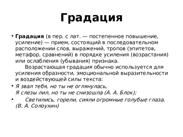 Градация Градация  (в пер. с лат. — постепенное повышение, усиление) — прием, состоящий в последовательном расположении слов, выражений, тропов (эпитетов, метафор, сравнений) в порядке усиления (возрастания) или ослабления (убывания) признака.        Возрастающая градация обычно используется для усиления образности, эмоциональной выразительности и воздействующей силы текста: Я звал тебя, но ты не оглянулась,   Я слезы лил, но ты не снизошла (А. А. Блок);        Светились, горели, сияли огромные голубые глаза. (В. А. Солоухин)    