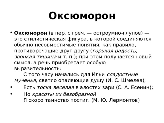 Оксюморон Оксюморон  (в пер. с греч. — остроумно-глупое) — это стилистическая фигура, в которой соединяются обычно несовместимые понятия, как правило, противоречащие друг другу ( горькая радость, звонкая тишина  и т. п.); при этом получается новый смысл, а речь приобретает особую выразительность:        С того часу начались для Ильи  сладостные мученья , светло опаляющие душу (И. С. Шмелев);        Есть  тоска веселая  в алостях зари (С. А. Есенин);        Но  красоты их безобразной          Я скоро таинство постиг. (М. Ю. Лермонтов) 