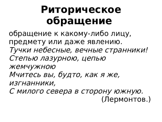 Риторическое обращение обращение к какому-либо лицу, предмету или даже явлению. Тучки небесные, вечные странники! Степью лазурною, цепью жемчужною Мчитесь вы, будто, как я же, изгнанники, С милого севера в сторону южную.  (Лермонтов.) 