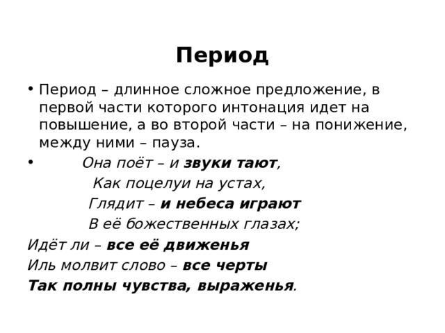  Период Период – длинное сложное предложение, в первой части которого интонация идет на повышение, а во второй части – на понижение, между ними – пауза.  Она поёт – и звуки тают ,  Как поцелуи на устах,  Глядит – и небеса играют  В её божественных глазах; Идёт ли – все её движенья Иль молвит слово – все черты Так полны чувства, выраженья . 