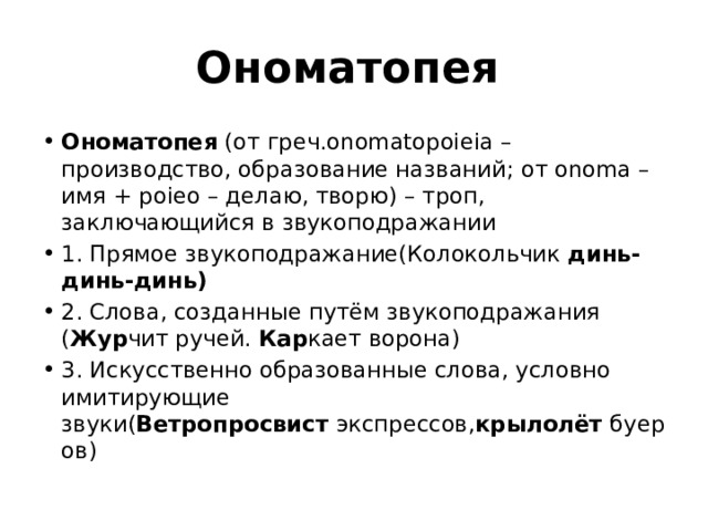 Ономатопея  Ономатопея  (от греч.onomatopoieia – производство, образование названий; от onoma – имя + poieо – делаю, творю) – троп, заключающийся в звукоподражании 1. Прямое звукоподражание(Колокольчик  динь-динь-динь)   2. Слова, созданные путём звукоподражания ( Жур чит ручей.  Кар кает ворона)  3. Искусственно образованные слова, условно имитирующие звуки( Ветропросвист  экспрессов, крылолёт  буеров) 