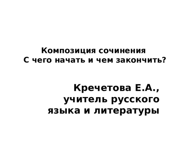 Композиция сочинения С чего начать и чем закончить? Кречетова Е.А., учитель русского языка и литературы 