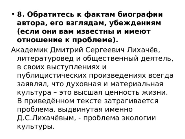 8. Обратитесь к фактам биографии автора, его взглядам, убеждениям (если они вам известны и имеют отношение к проблеме). Академик Дмитрий Сергеевич Лихачёв, литературовед и общественный деятель, в своих выступлениях и публицистических произведениях всегда заявлял, что духовная и материальная культура – это высшая ценность жизни. В приведённом тексте затрагивается проблема, выдвинутая именно Д.С.Лихачёвым, - проблема экологии культуры. 