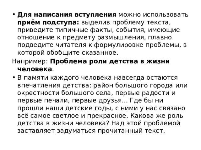 Для написания вступления можно использовать приём подступа: выделив проблему текста, приведите типичные факты, события, имеющие отношение к предмету размышления, плавно подведите читателя к формулировке проблемы, в которой обобщите сказанное. Например: Проблема роли детства в жизни человека . В памяти каждого человека навсегда остаются впечатления детства: район большого города или окрестности большого села, первые радости и первые печали, первые друзья… Где бы ни прошли наши детские годы, с ними у нас связано всё самое светлое и прекрасное. Какова же роль детства в жизни человека? Над этой проблемой заставляет задуматься прочитанный текст. 