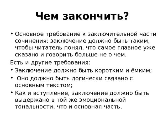 Чем закончить? Основное требование к заключительной части сочинения: заключение должно быть таким, чтобы читатель понял, что самое главное уже сказано и говорить больше не о чем. Есть и другие требования: Заключение должно быть коротким и ёмким; Оно должно быть логически связано с основным текстом; Как и вступление, заключение должно быть выдержано в той же эмоциональной тональности, что и основная часть. 