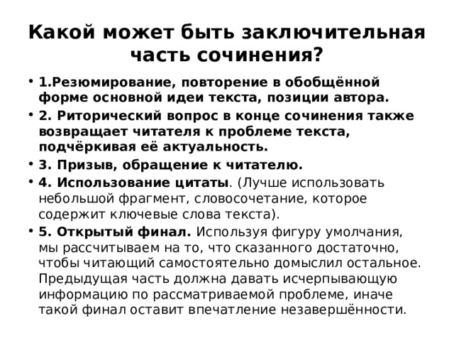 Какой может быть заключительная часть сочинения? 1.Резюмирование, повторение в обобщённой форме основной идеи текста, позиции автора. 2. Риторический вопрос в конце сочинения также возвращает читателя к проблеме текста, подчёркивая её актуальность. 3. Призыв, обращение к читателю. 4. Использование цитаты . (Лучше использовать небольшой фрагмент, словосочетание, которое содержит ключевые слова текста). 5. Открытый финал. Используя фигуру умолчания, мы рассчитываем на то, что сказанного достаточно, чтобы читающий самостоятельно домыслил остальное. Предыдущая часть должна давать исчерпывающую информацию по рассматриваемой проблеме, иначе такой финал оставит впечатление незавершённости. 