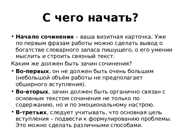 С чего начать? Начало сочинения – ваша визитная карточка. Уже по первым фразам работы можно сделать вывод о богатстве словарного запаса пишущего, о его умении мыслить и строить связный текст. Каким же должен быть зачин сочинения? Во-первых , он не должен быть очень большим (небольшой объём работы не предполагает обширного вступления). Во-вторых , зачин должен быть органично связан с основным текстом сочинения не только по содержанию, но и по эмоциональному настрою. В-третьих , следует учитывать, что основная цель вступления – подвести к формулированию проблемы. Это можно сделать различными способами. 