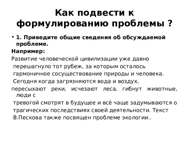 Как подвести к формулированию проблемы ? 1. Приведите общие сведения об обсуждаемой проблеме. Например: Развитие человеческой цивилизации уже давно перешагнуло тот рубеж, за которым осталось гармоничное сосуществование природы и человека. Сегодня когда загрязняются вода и воздух, пересыхают реки, исчезают леса, гибнут животные, люди с тревогой смотрят в будущее и всё чаще задумываются о трагических последствиях своей деятельности. Текст В.Пескова также посвящен проблеме экологии.. 