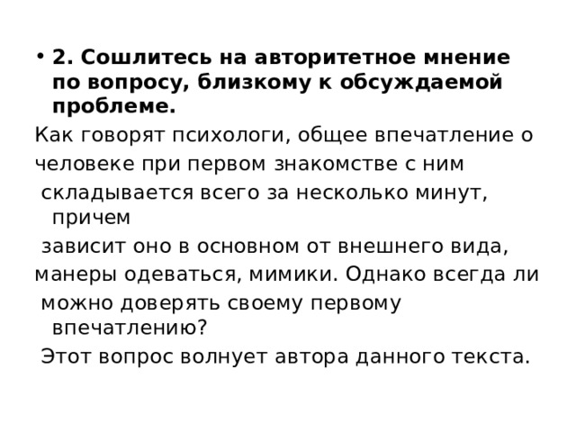 2. Сошлитесь на авторитетное мнение по вопросу, близкому к обсуждаемой проблеме. Как говорят психологи, общее впечатление о человеке при первом знакомстве с ним складывается всего за несколько минут, причем зависит оно в основном от внешнего вида, манеры одеваться, мимики. Однако всегда ли можно доверять своему первому впечатлению? Этот вопрос волнует автора данного текста. 