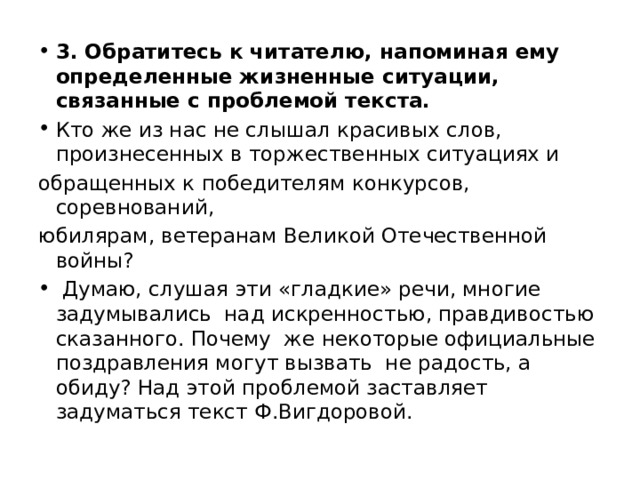 3. Обратитесь к читателю, напоминая ему определенные жизненные ситуации, связанные с проблемой текста. Кто же из нас не слышал красивых слов, произнесенных в торжественных ситуациях и обращенных к победителям конкурсов, соревнований, юбилярам, ветеранам Великой Отечественной войны? Думаю, слушая эти «гладкие» речи, многие задумывались над искренностью, правдивостью сказанного. Почему же некоторые официальные поздравления могут вызвать не радость, а обиду? Над этой проблемой заставляет задуматься текст Ф.Вигдоровой. 