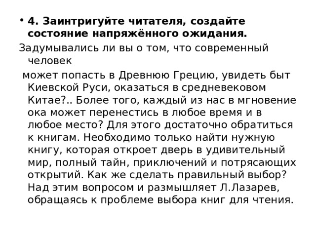 4. Заинтригуйте читателя, создайте состояние напряжённого ожидания. Задумывались ли вы о том, что современный человек может попасть в Древнюю Грецию, увидеть быт Киевской Руси, оказаться в средневековом Китае?.. Более того, каждый из нас в мгновение ока может перенестись в любое время и в любое место? Для этого достаточно обратиться к книгам. Необходимо только найти нужную книгу, которая откроет дверь в удивительный мир, полный тайн, приключений и потрясающих открытий. Как же сделать правильный выбор? Над этим вопросом и размышляет Л.Лазарев, обращаясь к проблеме выбора книг для чтения. 