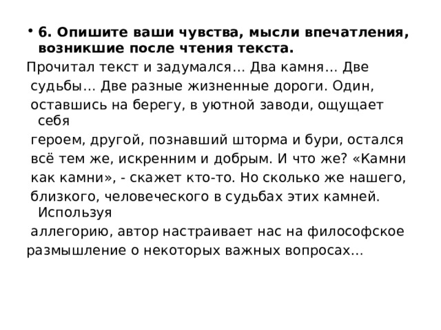 6. Опишите ваши чувства, мысли впечатления, возникшие после чтения текста. Прочитал текст и задумался… Два камня… Две судьбы… Две разные жизненные дороги. Один, оставшись на берегу, в уютной заводи, ощущает себя героем, другой, познавший шторма и бури, остался всё тем же, искренним и добрым. И что же? «Камни как камни», - скажет кто-то. Но сколько же нашего, близкого, человеческого в судьбах этих камней. Используя аллегорию, автор настраивает нас на философское размышление о некоторых важных вопросах… 