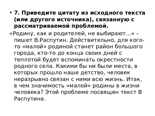 7. Приведите цитату из исходного текста (или другого источника), связанную с рассматриваемой проблемой. «Родину, как и родителей, не выбирают…» – пишет В.Распутин. Действительно, для кого-то «малой» родиной станет район большого города, кто-то до конца своих дней с теплотой будет вспоминать окрестности родного села. Какими бы ни были места, в которых прошло наше детство, человек неразрывно связан с ними всю жизнь. Итак, в чем значимость «малой» родины в жизни человека? Этой проблеме посвящен текст В Распутина. 