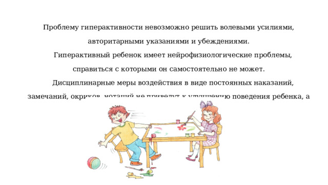 Проблему гиперактивности невозможно решить волевыми усилиями, авторитарными указаниями и убеждениями.   Гиперактивный ребенок имеет нейрофизиологические проблемы, справиться с которыми он самостоятельно не может.   Дисциплинарные меры воздействия в виде постоянных наказаний, замечаний, окриков, нотаций не приведут к улучшению поведения ребенка, а скорее ухудшат его. 