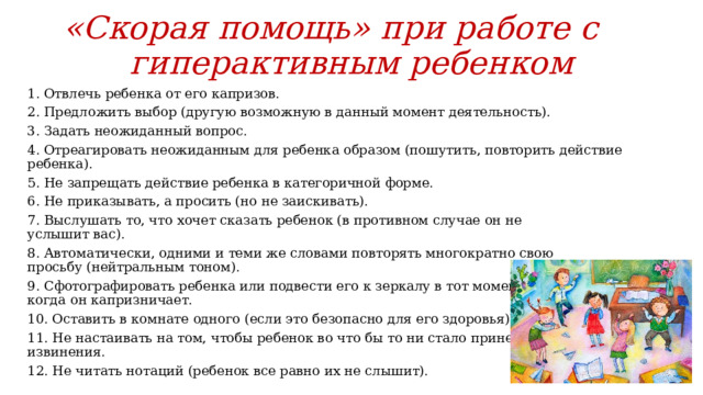 «Скорая помощь» при работе с гиперактивным ребенком 1. Отвлечь ребенка от его капризов. 2. Предложить выбор (другую возможную в данный момент деятельность). 3. Задать неожиданный вопрос. 4. Отреагировать неожиданным для ребенка образом (пошутить, повторить действие ребенка). 5. Не запрещать действие ребенка в категоричной форме. 6. Не приказывать, а просить (но не заискивать). 7. Выслушать то, что хочет сказать ребенок (в противном случае он не  услышит вас). 8. Автоматически, одними и теми же словами повторять многократно свою  просьбу (нейтральным тоном). 9. Сфотографировать ребенка или подвести его к зеркалу в тот момент,  когда он капризничает. 10. Оставить в комнате одного (если это безопасно для его здоровья). 11. Не настаивать на том, чтобы ребенок во что бы то ни стало принес  извинения. 12. Не читать нотаций (ребенок все равно их не слышит). 