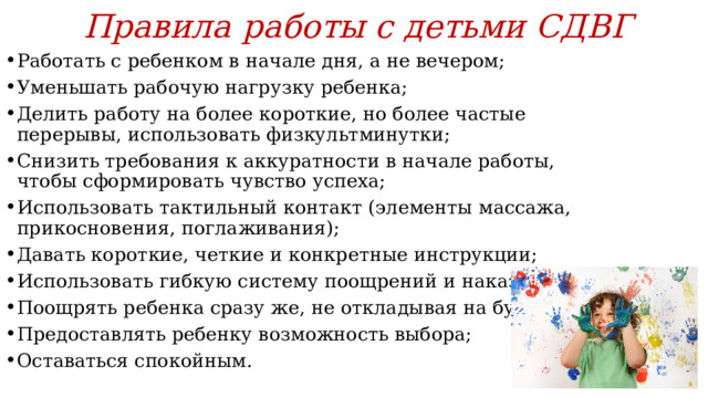 Правила работы с детьми СДВГ Работать с ребенком в начале дня, а не вечером; Уменьшать рабочую нагрузку ребенка; Делить работу на более короткие, но более частые перерывы, использовать физкультминутки; Снизить требования к аккуратности в начале работы, чтобы сформировать чувство успеха; Использовать тактильный контакт (элементы массажа, прикосновения, поглаживания); Давать короткие, четкие и конкретные инструкции; Использовать гибкую систему поощрений и наказаний; Поощрять ребенка сразу же, не откладывая на будущее; Предоставлять ребенку возможность выбора; Оставаться спокойным. 