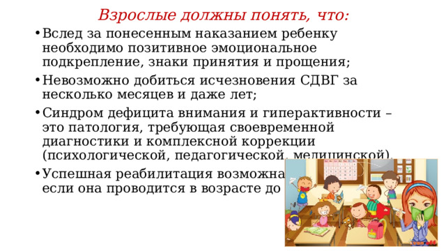 Взрослые должны понять, что: Вслед за понесенным наказанием ребенку необходимо позитивное эмоциональное подкрепление, знаки принятия и прощения; Невозможно добиться исчезновения СДВГ за несколько месяцев и даже лет; Синдром дефицита внимания и гиперактивности – это патология, требующая своевременной диагностики и комплексной коррекции (психологической, педагогической, медицинской). Успешная реабилитация возможна при условии, если она проводится в возрасте до 9 лет  