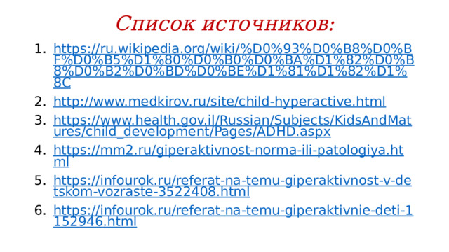 Список источников: https://ru.wikipedia.org/wiki/%D0%93%D0%B8%D0%BF%D0%B5%D1%80%D0%B0%D0%BA%D1%82%D0%B8%D0%B2%D0%BD%D0%BE%D1%81%D1%82%D1%8C http://www.medkirov.ru/site/child-hyperactive.html https://www.health.gov.il/Russian/Subjects/KidsAndMatures/child_development/Pages/ADHD.aspx https://mm2.ru/giperaktivnost-norma-ili-patologiya.html https://infourok.ru/referat-na-temu-giperaktivnost-v-detskom-vozraste-3522408.html https://infourok.ru/referat-na-temu-giperaktivnie-deti-1152946.html 