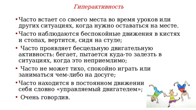 Гиперактивность  Часто встает со своего места во время уроков или других ситуациях, когда нужно оставаться на месте. Часто наблюдаются беспокойные движения в кистях и стопах, вертится, сидя на стуле;  Часто проявляет бесцельную двигательную активность: бегает, пытается куда-то залезть в ситуациях, когда это неприемлимо;  Часто не может тихо, спокойно играть или заниматься чем-либо на досуге; Часто находится в постоянном движении и ведет себя словно «управляемый двигателем»;  Очень говорлив. 