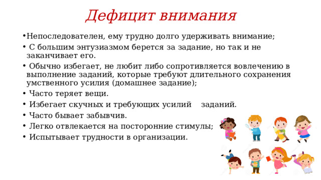 Дефицит внимания Непоследователен, ему трудно долго удерживать внимание;  С большим энтузиазмом берется за задание, но так и не заканчивает его.  Обычно избегает, не любит либо сопротивляется вовлечению в выполнение заданий, которые требуют длительного сохранения умственного усилия (домашнее задание);  Часто теряет вещи.  Избегает скучных и требующих усилий заданий.  Часто бывает забывчив.  Легко отвлекается на посторонние стимулы;  Испытывает трудности в организации.   