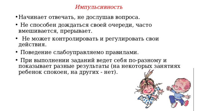 Импульсивность   Начинает отвечать, не дослушав вопроса.  Не способен дождаться своей очереди, часто вмешивается, прерывает.  Не может контролировать и регулировать свои действия.  Поведение слабоуправляемо правилами.  При выполнении заданий ведет себя по-разному и показывает разные результаты (на некоторых занятиях ребенок спокоен, на других - нет). 