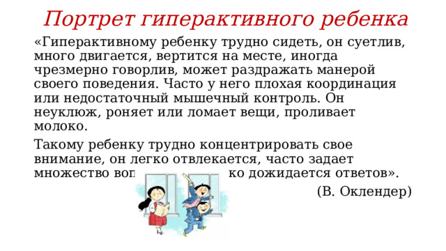 Портрет гиперактивного ребенка «Гиперактивному ребенку трудно сидеть, он суетлив, много двигается, вертится на месте, иногда чрезмерно говорлив, может раздражать манерой своего поведения. Часто у него плохая координация или недостаточный мышечный контроль. Он неуклюж, роняет или ломает вещи, проливает молоко. Такому ребенку трудно концентрировать свое внимание, он легко отвлекается, часто задает множество вопросов, но редко дожидается ответов». (В. Оклендер)  