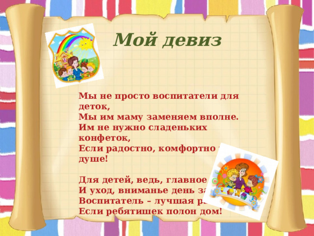 Мой девиз Мы не просто воспитатели для деток, Мы им маму заменяем вполне. Им не нужно сладеньких конфеток, Если радостно, комфортно на душе!   Для детей, ведь, главное – забота, И уход, вниманье день за днем. Воспитатель – лучшая работа Если ребятишек полон дом! 