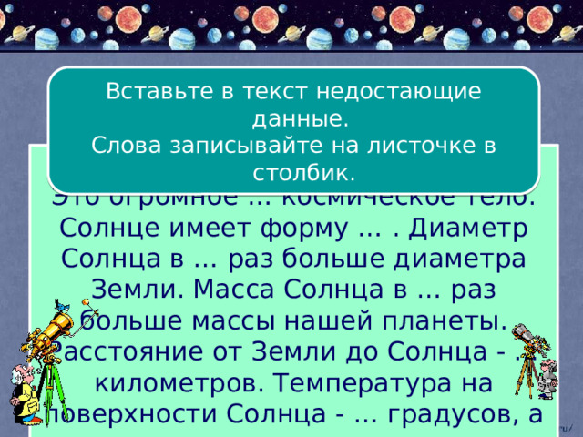 Вставьте в текст недостающие данные. Слова записывайте на листочке в столбик. Солнце – ближайшая к Земле … . Это огромное … космическое тело. Солнце имеет форму … . Диаметр Солнца в … раз больше диаметра Земли. Масса Солнца в … раз больше массы нашей планеты. Расстояние от Земли до Солнца - … километров. Температура на поверхности Солнца - … градусов, а в его центре - …градусов. 