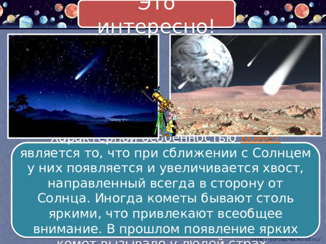 Это интересно! Характерной особенностью комет является то, что при сближении с Солнцем у них появляется и увеличивается хвост, направленный всегда в сторону от Солнца. Иногда кометы бывают столь яркими, что привлекают всеобщее внимание. В прошлом появление ярких комет вызывало у людей страх. 