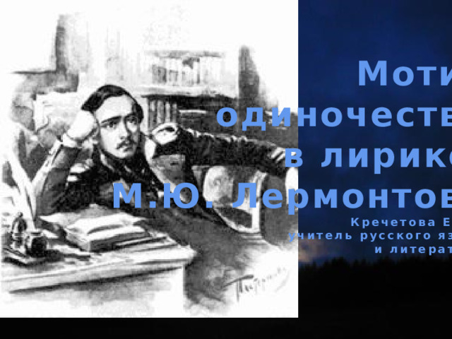 Мотив одиночества в лирике М.Ю. Лермонтова Кречетова Е.А., учитель русского языка и литературы 