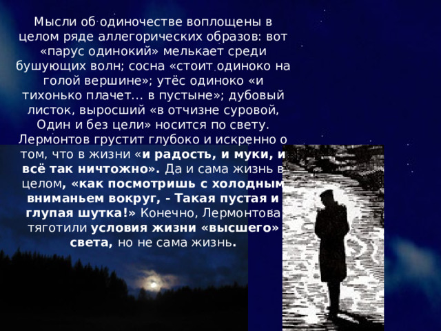 Мысли об одиночестве воплощены в целом ряде аллегорических образов: вот «парус одинокий» мелькает среди бушующих волн; сосна «стоит одиноко на голой вершине»; утёс одиноко «и тихонько плачет… в пустыне»; дубовый листок, выросший «в отчизне суровой, Один и без цели» носится по свету. Лермонтов грустит глубоко и искренно о том, что в жизни « и радость, и муки, и всё так ничтожно». Да и сама жизнь в целом , «как посмотришь с холодным вниманьем вокруг, - Такая пустая и глупая шутка!» Конечно, Лермонтова тяготили условия жизни «высшего» света, но не сама жизнь . 