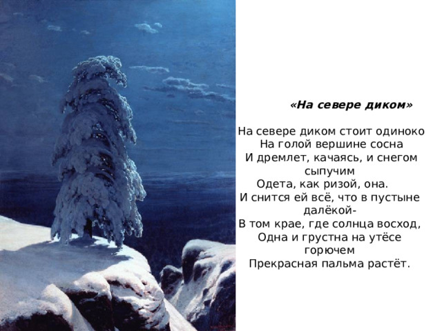  «На севере диком» На севере диком стоит одиноко На голой вершине сосна И дремлет, качаясь, и снегом сыпучим Одета, как ризой, она. И снится ей всё, что в пустыне далёкой- В том крае, где солнца восход, Одна и грустна на утёсе горючем Прекрасная пальма растёт. 