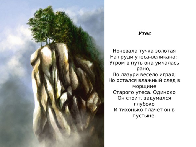 Утес Ночевала тучка золотая На груди утеса-великана; Утром в путь она умчалась рано, По лазури весело играя; Но остался влажный след в морщине Старого утеса. Одиноко Он стоит, задумался глубоко И тихонько плачет он в пустыне. 