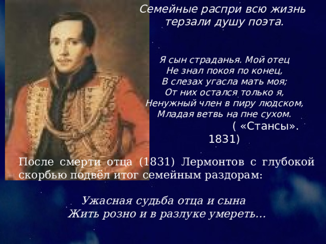 Семейные распри всю жизнь терзали душу поэта. Я сын страданья. Мой отец Не знал покоя по конец, В слезах угасла мать моя; От них остался только я, Ненужный член в пиру людском, Младая ветвь на пне сухом. ( «Стансы». 1831) После смерти отца (1831) Лермонтов с глубокой скорбью подвёл итог семейным раздорам: Ужасная судьба отца и сына Жить розно и в разлуке умереть… 